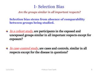12/21/2016 Professor Tarek Tawfik 5
I- Selection Bias
Are the groups similar in all important respects?
Selection bias stems from absence of comparability
between groups being studied.
In a cohort study, are participants in the exposed and
unexposed groups similar in all important respects except for
exposure?
In case-control study, are cases and controls, similar in all
respects except for the disease in questions?
 