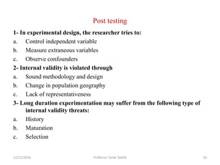 Post testing
1- In experimental design, the researcher tries to:
a. Control independent variable
b. Measure extraneous variables
c. Observe confounders
2- Internal validity is violated through
a. Sound methodology and design
b. Change in population geography
c. Lack of representativeness
3- Long duration experimentation may suffer from the following type of
internal validity threats:
a. History
b. Maturation
c. Selection
12/21/2016 Professor Tarek Tawfik 50
 
