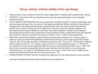 Group activity: criticize validity of the use design
• Hydrocortisone Cream to Reduce Perineal Pain after Vaginal Birth: A Randomized Controlled Trial. Abstract
• PURPOSE: To determine if the use of hydrocortisone cream decreases perineal pain in the immediate
postpartum period.
• STUDY DESIGN AND METHODS: This was a randomized controlled trial (RCT), crossover study design, with
each participant serving as their own control. Participants received three different methods for perineal pain
management at three sequential perineal pain treatments after birth: two topical creams (corticosteroid;
placebo) and a control treatment (no cream application). Treatment order was randomly assigned, with
participants and investigators blinded to cream type. The primary dependent variable was the change in
perineal pain levels (posttest minus pretest pain levels) immediately before and 30 to 60 minutes after perineal
pain treatments. Data were analyzed with analysis of variance, with p < 0.05 considered significant.
• RESULTS:A total of 27 participants completed all three perineal pain treatments over a 12-hour period. A
reduction in pain was found after application of both the topical creams, with average perineal pain change
scores of -4.8 ± 8.4 mm after treatment with hydrocortisone cream (N = 27) and -6.7 ± 13.0 mm after treatment
with the placebo cream (N = 27). Changes in pain scores with no cream application were 1.2 ± 10.5 mm (N =
27). Analysis of variance found a significant difference between treatment groups (F2,89 = 3.6, p = 0.03), with
both cream treatments having significantly better pain reduction than the control, no cream treatment
(hydrocortisone vs. no cream, p = 0.04; placebo cream vs. no cream, p = 0.01). There were no differences in
perineal pain reduction between the two cream treatments (p = .54).
• CLINICAL IMPLICATIONS: This RCT found that the application of either hydrocortisone cream or placebo
cream provided significantly better pain relief than no cream application.
52
 