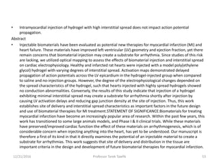 • Intramyocardial injection of hydrogel with high interstitial spread does not impact action potential
propagation.
Abstract
• Injectable biomaterials have been evaluated as potential new therapies for myocardial infarction (MI) and
heart failure. These materials have improved left ventricular (LV) geometry and ejection fraction, yet there
remain concerns that biomaterial injection may create a substrate for arrhythmia. Since studies of this risk
are lacking, we utilized optical mapping to assess the effects of biomaterial injection and interstitial spread
on cardiac electrophysiology. Healthy and infarcted rat hearts were injected with a model poly(ethylene
glycol) hydrogel with varying degrees of interstitial spread. Activation maps demonstrated delayed
propagation of action potentials across the LV epicardium in the hydrogel-injected group when compared
to saline and no-injection groups. However, the degree of the electrophysiological changes depended on
the spread characteristics of the hydrogel, such that hearts injected with highly spread hydrogels showed
no conduction abnormalities. Conversely, the results of this study indicate that injection of a hydrogel
exhibiting minimal interstitial spread may create a substrate for arrhythmia shortly after injection by
causing LV activation delays and reducing gap junction density at the site of injection. Thus, this work
establishes site of delivery and interstitial spread characteristics as important factors in the future design
and use of biomaterial therapies for MI treatment.STATEMENT OF SIGNIFICANCE:Biomaterials for treating
myocardial infarction have become an increasingly popular area of research. Within the past few years, this
work has transitioned to some large animals models, and Phase I & II clinical trials. While these materials
have preserved/improved cardiac function the effect of these materials on arrhythmogenesis, which is of
considerable concern when injecting anything into the heart, has yet to be understood. Our manuscript is
therefore a first of its kind in that it directly examines the potential of an injectable material to create a
substrate for arrhythmias. This work suggests that site of delivery and distribution in the tissue are
important criteria in the design and development of future biomaterial therapies for myocardial infarction.
12/21/2016 53Professor Tarek Tawfik
 