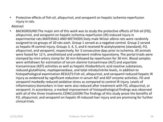 • Protective effects of fish oil, allopurinol, and verapamil on hepatic ischemia-reperfusion
injury in rats.
Abstract
• BACKGROUND:The major aim of this work was to study the protective effects of fish oil (FO),
allopurinol, and verapamil on hepatic ischemia-reperfusion (IR)-induced injury in
experimental rats.MATERIALS AND METHODS:Sixty male Wistar albino rats were randomly
assigned to six groups of 10 rats each. Group 1 served as a negative control. Group 2 served
as hepatic IR control injury. Groups 3, 4, 5, and 6 received N-acetylcysteine (standard), FO,
allopurinol, and verapamil, respectively, for 3 consecutive days prior to ischemia. All animals
were fasted for 12 h, anesthetized and underwent midline laparotomy. The portal triads were
clamped by mini-artery clamp for 30 min followed by reperfusion for 30 min. Blood samples
were withdrawn for estimation of serum alanine transaminase (ALT) and aspartate
transaminase (AST) activities as well as hepatic thiobarbituric acid reactive substances,
reduced glutathione, myeloperoxidase, and total nitrate/nitrite levels, in addition to
histopathological examination.RESULTS:Fish oil, allopurinol, and verapamil reduced hepatic IR
injury as evidenced by significant reduction in serum ALT and AST enzyme activities. FO and
verapamil markedly reduced oxidative stress as compared to control IR injury. Levels of
inflammatory biomarkers in liver were also reduced after treatment with FO, allopurinol, or
verapamil. In accordance, a marked improvement of histopathological findings was observed
with all of the three treatments.CONCLUSION:The findings of this study prove the benefits of
FO, allopurinol, and verapamil on hepatic IR-induced liver injury and are promising for further
clinical trials.
12/21/2016 54Professor Tarek Tawfik
 