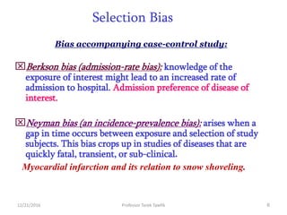 12/21/2016 Professor Tarek Tawfik 6
Selection Bias
Bias accompanying case-control study:
Berkson bias (admission-rate bias): knowledge of the
exposure of interest might lead to an increased rate of
admission to hospital. Admission preference of disease of
interest.
Neyman bias (an incidence-prevalence bias): arises when a
gap in time occurs between exposure and selection of study
subjects. This bias crops up in studies of diseases that are
quickly fatal, transient, or sub-clinical.
Myocardial infarction and its relation to snow shoveling.
 