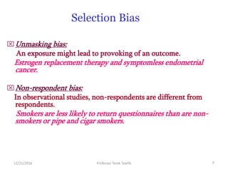 12/21/2016 Professor Tarek Tawfik 7
Selection Bias
Unmasking bias:
An exposure might lead to provoking of an outcome.
Estrogen replacement therapy and symptomless endometrial
cancer.
Non-respondent bias:
In observational studies, non-respondents are different from
respondents.
Smokers are less likely to return questionnaires than are non-
smokers or pipe and cigar smokers.
 
