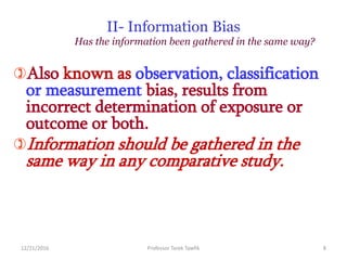 II- Information Bias
Has the information been gathered in the same way?
Also known as observation, classification
or measurement bias, results from
incorrect determination of exposure or
outcome or both.
Information should be gathered in the
same way in any comparative study.
12/21/2016 8Professor Tarek Tawfik
 