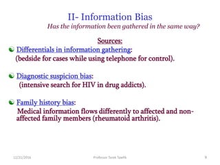 12/21/2016 Professor Tarek Tawfik 9
II- Information Bias
Has the information been gathered in the same way?
Sources:
 Differentials in information gathering:
(bedside for cases while using telephone for control).
 Diagnostic suspicion bias:
(intensive search for HIV in drug addicts).
 Family history bias:
Medical information flows differently to affected and non-
affected family members (rheumatoid arthritis).
 