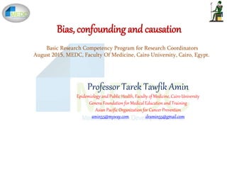 Bias, confounding and causation
Professor Tarek Tawfik Amin
Epidemiology and Public Health, Faculty of Medicine, Cairo University
Geneva Foundation for Medical Education and Training
Asian Pacific Organization for Cancer Prevention
amin55@myway.com dramin55@gmail.com
Basic Research Competency Program for Research Coordinators
August 2015, MEDC, Faculty Of Medicine, Cairo University, Cairo, Egypt.
 