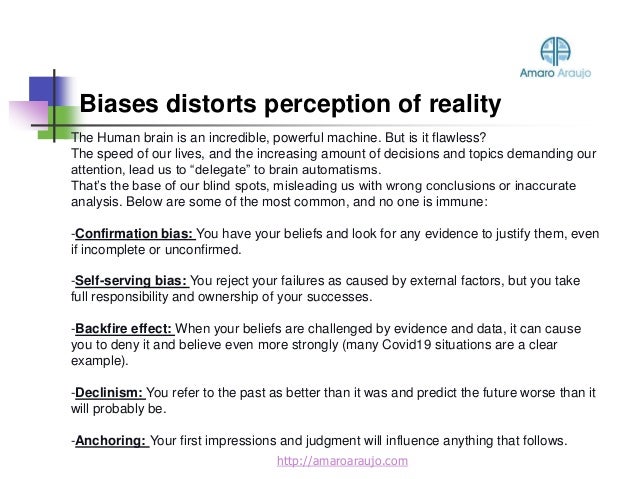Biases distorts perception of reality
http://amaroaraujo.com
The Human brain is an incredible, powerful machine. But is it flawless?
The speed of our lives, and the increasing amount of decisions and topics demanding our
attention, lead us to “delegate” to brain automatisms.
That’s the base of our blind spots, misleading us with wrong conclusions or inaccurate
analysis. Below are some of the most common, and no one is immune:
-Confirmation bias: You have your beliefs and look for any evidence to justify them, even
if incomplete or unconfirmed.
-Self-serving bias: You reject your failures as caused by external factors, but you take
full responsibility and ownership of your successes.
-Backfire effect: When your beliefs are challenged by evidence and data, it can cause
you to deny it and believe even more strongly (many Covid19 situations are a clear
example).
-Declinism: You refer to the past as better than it was and predict the future worse than it
will probably be.
-Anchoring: Your first impressions and judgment will influence anything that follows.
 