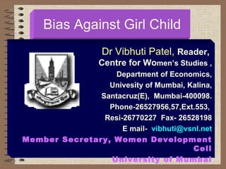 Bias Against Girl Child Dr Vibhuti Patel,  Reader,  Centre for Wo men’s Studies , Department of Economics, Univesity of Mumbai, Kalina, Santacruz(E),  Mumbai-400098. Phone-26527956,57,Ext.553,  Resi-26770227  Fax- 26528198 E mail-  [email_address] Member Secretary, Women Development Cell University of Mumbai 