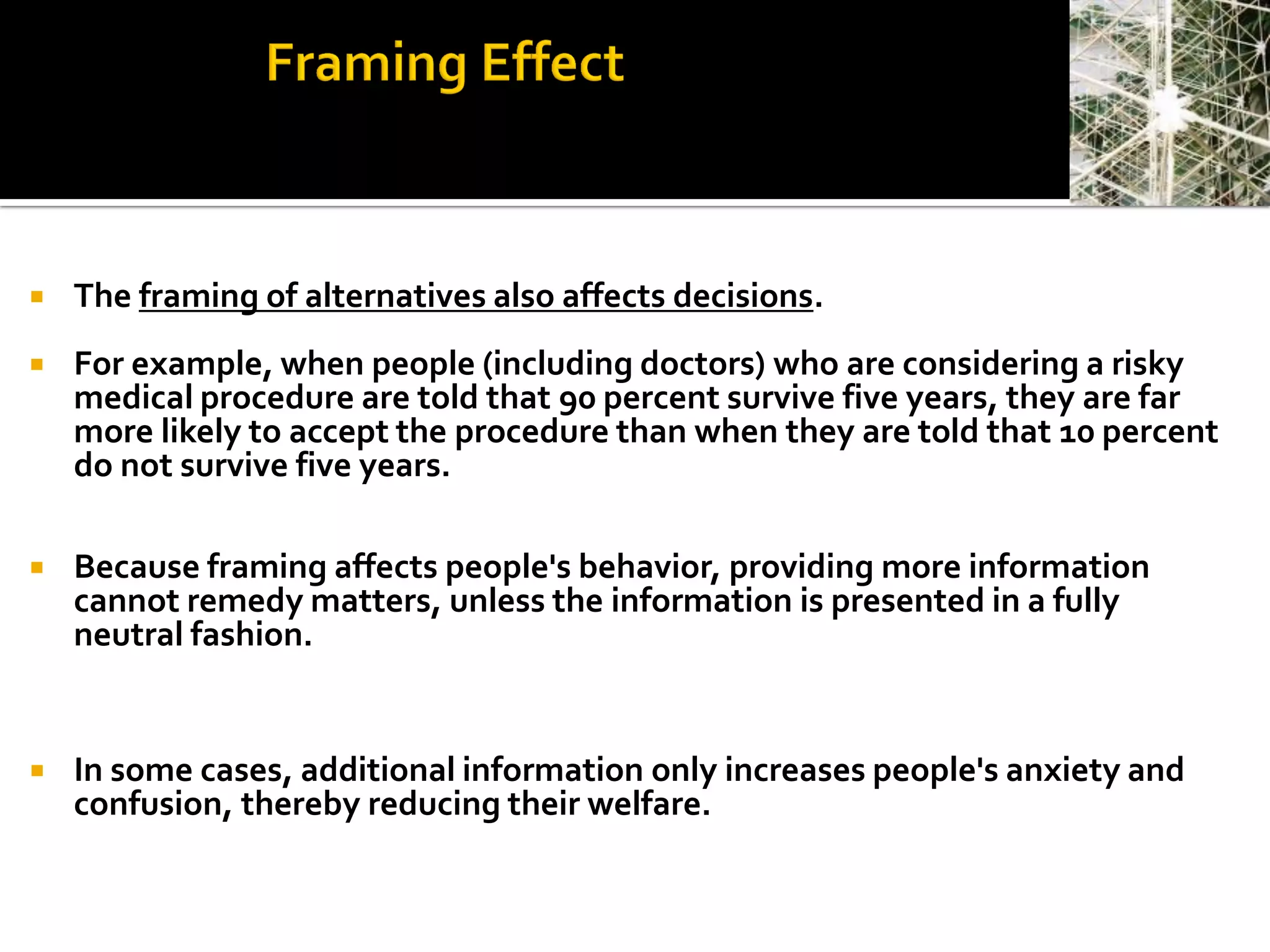    The framing of alternatives also affects decisions.
   For example, when people (including doctors) who are considering a risky
    medical procedure are told that 90 percent survive five years, they are far
    more likely to accept the procedure than when they are told that 10 percent
    do not survive five years.

   Because framing affects people's behavior, providing more information
    cannot remedy matters, unless the information is presented in a fully
    neutral fashion.


   In some cases, additional information only increases people's anxiety and
    confusion, thereby reducing their welfare.
 