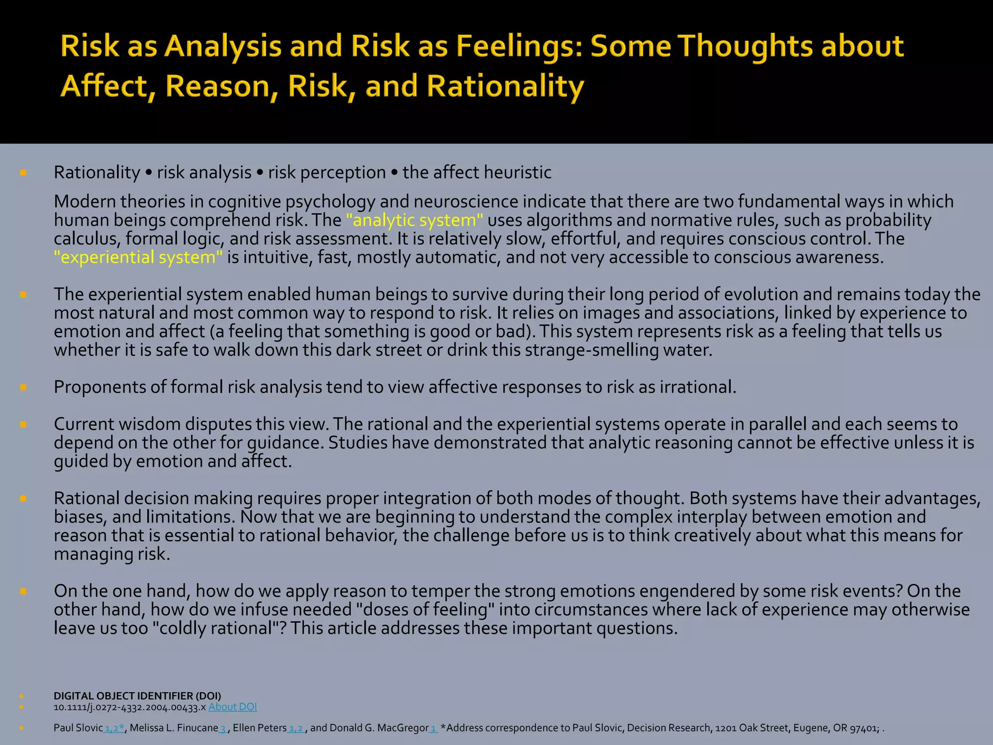   Rationality • risk analysis • risk perception • the affect heuristic
    Modern theories in cognitive psychology and neuroscience indicate that there are two fundamental ways in which
    human beings comprehend risk. The "analytic system" uses algorithms and normative rules, such as probability
    calculus, formal logic, and risk assessment. It is relatively slow, effortful, and requires conscious control. The
    "experiential system" is intuitive, fast, mostly automatic, and not very accessible to conscious awareness.
   The experiential system enabled human beings to survive during their long period of evolution and remains today the
    most natural and most common way to respond to risk. It relies on images and associations, linked by experience to
    emotion and affect (a feeling that something is good or bad). This system represents risk as a feeling that tells us
    whether it is safe to walk down this dark street or drink this strange-smelling water.
   Proponents of formal risk analysis tend to view affective responses to risk as irrational.
   Current wisdom disputes this view. The rational and the experiential systems operate in parallel and each seems to
    depend on the other for guidance. Studies have demonstrated that analytic reasoning cannot be effective unless it is
    guided by emotion and affect.
   Rational decision making requires proper integration of both modes of thought. Both systems have their advantages,
    biases, and limitations. Now that we are beginning to understand the complex interplay between emotion and
    reason that is essential to rational behavior, the challenge before us is to think creatively about what this means for
    managing risk.
   On the one hand, how do we apply reason to temper the strong emotions engendered by some risk events? On the
    other hand, how do we infuse needed "doses of feeling" into circumstances where lack of experience may otherwise
    leave us too "coldly rational"? This article addresses these important questions.


   DIGITAL OBJECT IDENTIFIER (DOI)
   10.1111/j.0272-4332.2004.00433.x About DOI
   Paul Slovic 1,2*, Melissa L. Finucane 3 , Ellen Peters 1,2 , and Donald G. MacGregor 1 *Address correspondence to Paul Slovic, Decision Research, 1201 Oak Street, Eugene, OR 97401; .
 
