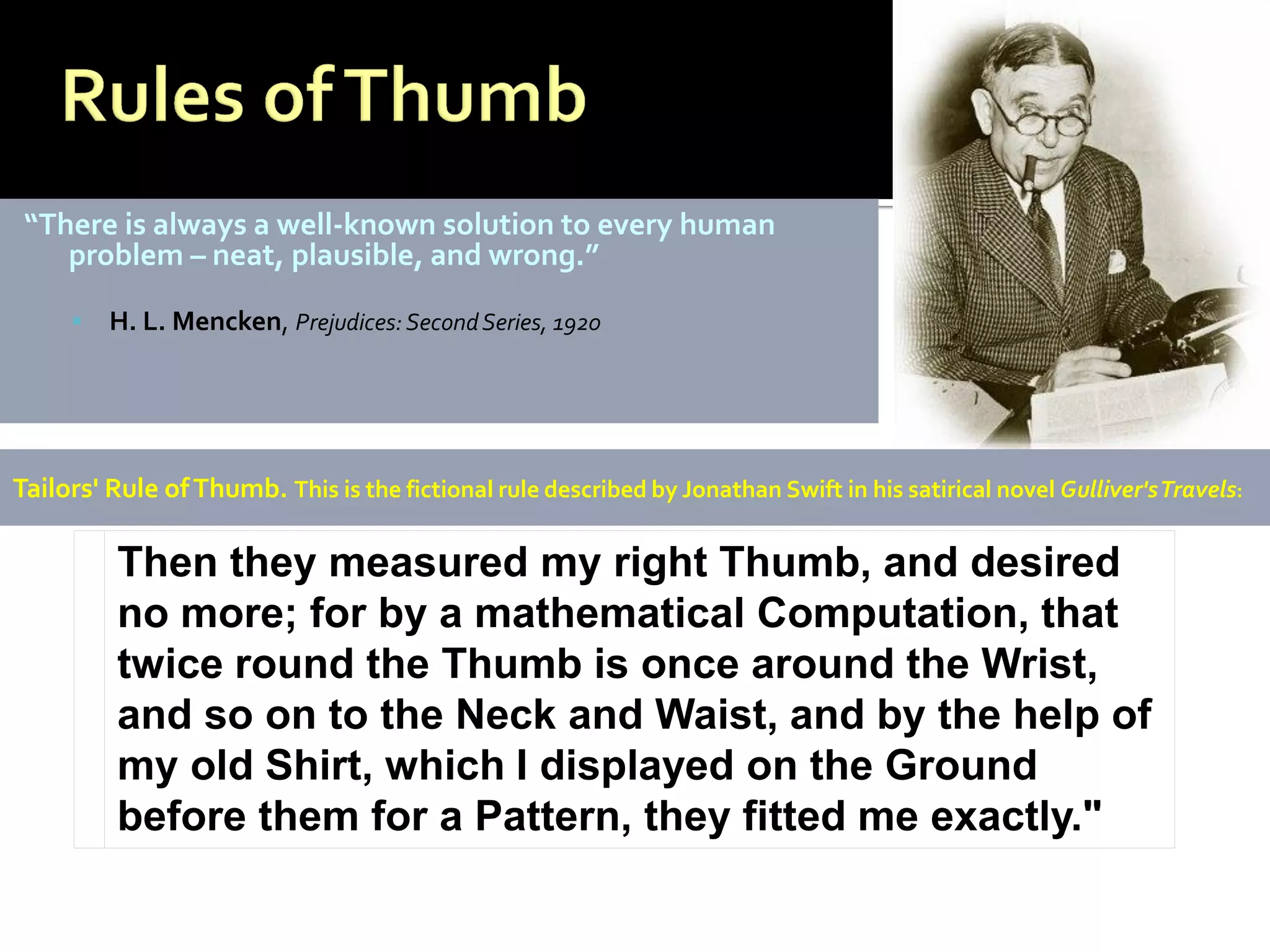 “There is always a well-known solution to every human
    problem – neat, plausible, and wrong.”

        H. L. Mencken, Prejudices: Second Series, 1920




Tailors' Rule of Thumb. This is the fictional rule described by Jonathan Swift in his satirical novel Gulliver's Travels:

          Then they measured my right Thumb, and desired
          no more; for by a mathematical Computation, that
          twice round the Thumb is once around the Wrist,
          and so on to the Neck and Waist, and by the help of
          my old Shirt, which I displayed on the Ground
          before them for a Pattern, they fitted me exactly."
 