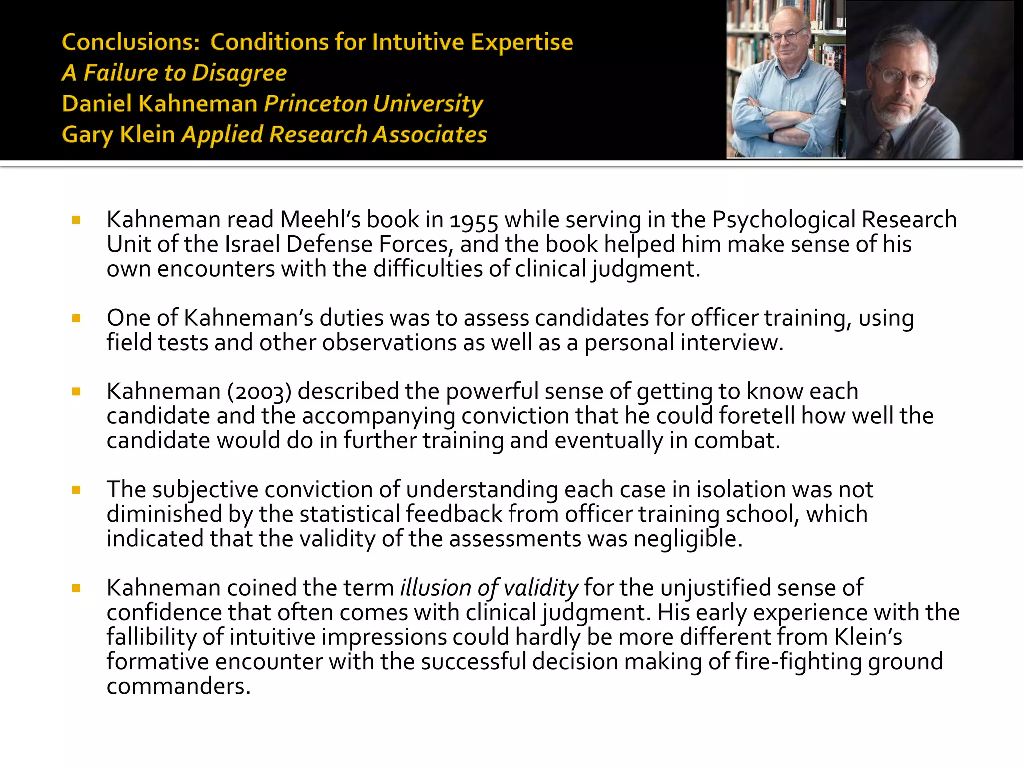    Kahneman read Meehl’s book in 1955 while serving in the Psychological Research
    Unit of the Israel Defense Forces, and the book helped him make sense of his
    own encounters with the difficulties of clinical judgment.
   One of Kahneman’s duties was to assess candidates for officer training, using
    field tests and other observations as well as a personal interview.
   Kahneman (2003) described the powerful sense of getting to know each
    candidate and the accompanying conviction that he could foretell how well the
    candidate would do in further training and eventually in combat.
   The subjective conviction of understanding each case in isolation was not
    diminished by the statistical feedback from officer training school, which
    indicated that the validity of the assessments was negligible.
   Kahneman coined the term illusion of validity for the unjustified sense of
    confidence that often comes with clinical judgment. His early experience with the
    fallibility of intuitive impressions could hardly be more different from Klein’s
    formative encounter with the successful decision making of fire-fighting ground
    commanders.
 