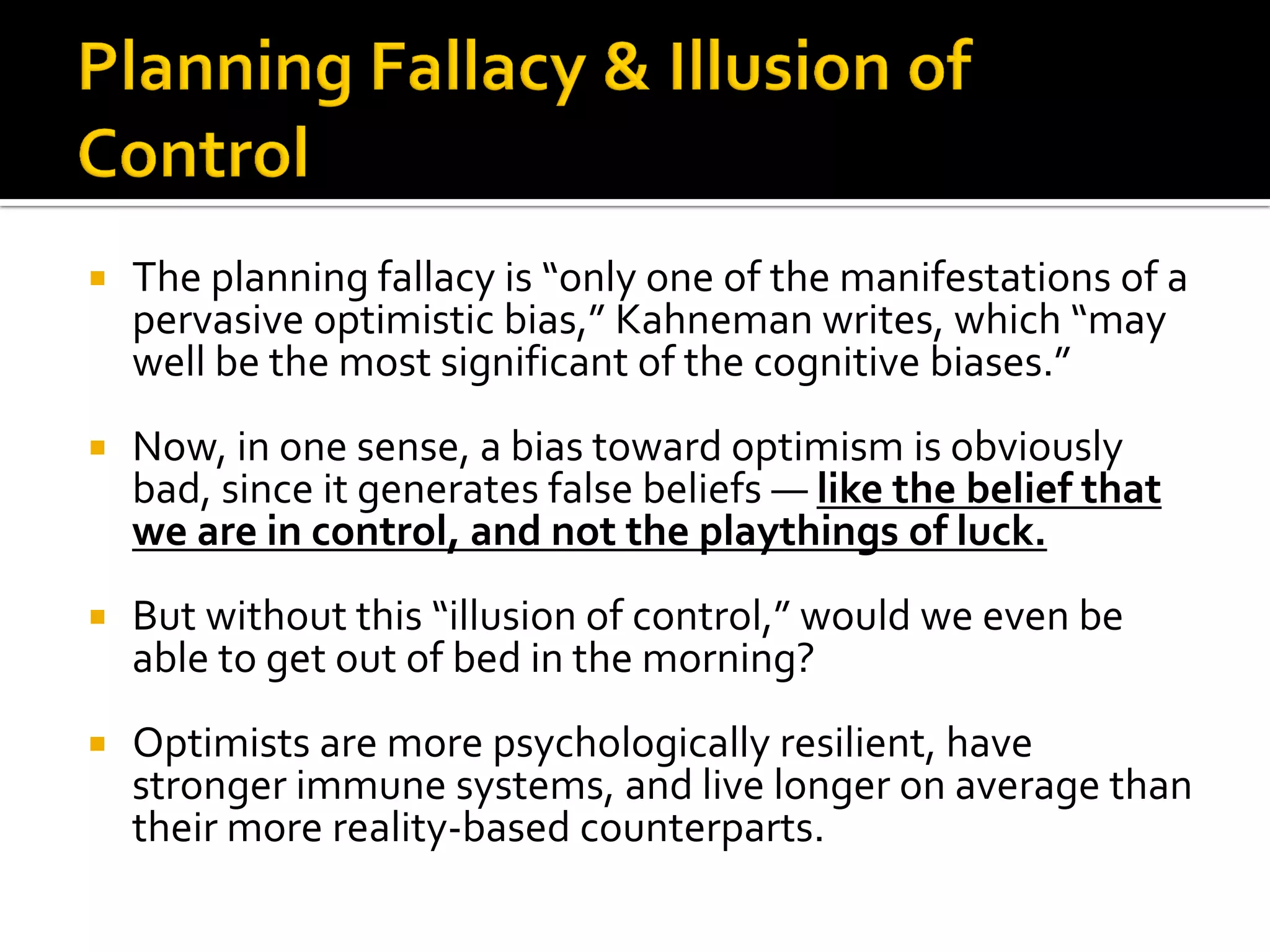    The planning fallacy is “only one of the manifestations of a
    pervasive optimistic bias,” Kahneman writes, which “may
    well be the most significant of the cognitive biases.”
   Now, in one sense, a bias toward optimism is obviously
    bad, since it generates false beliefs — like the belief that
    we are in control, and not the playthings of luck.
   But without this “illusion of control,” would we even be
    able to get out of bed in the morning?
   Optimists are more psychologically resilient, have
    stronger immune systems, and live longer on average than
    their more reality-based counterparts.
 