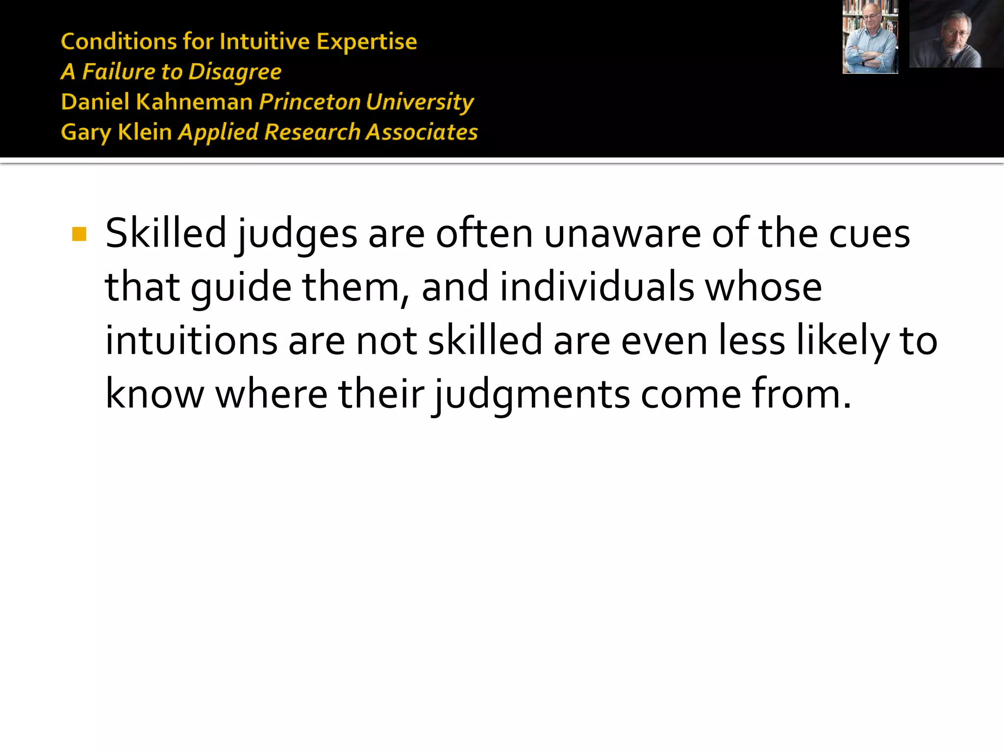    Skilled judges are often unaware of the cues
    that guide them, and individuals whose
    intuitions are not skilled are even less likely to
    know where their judgments come from.
 