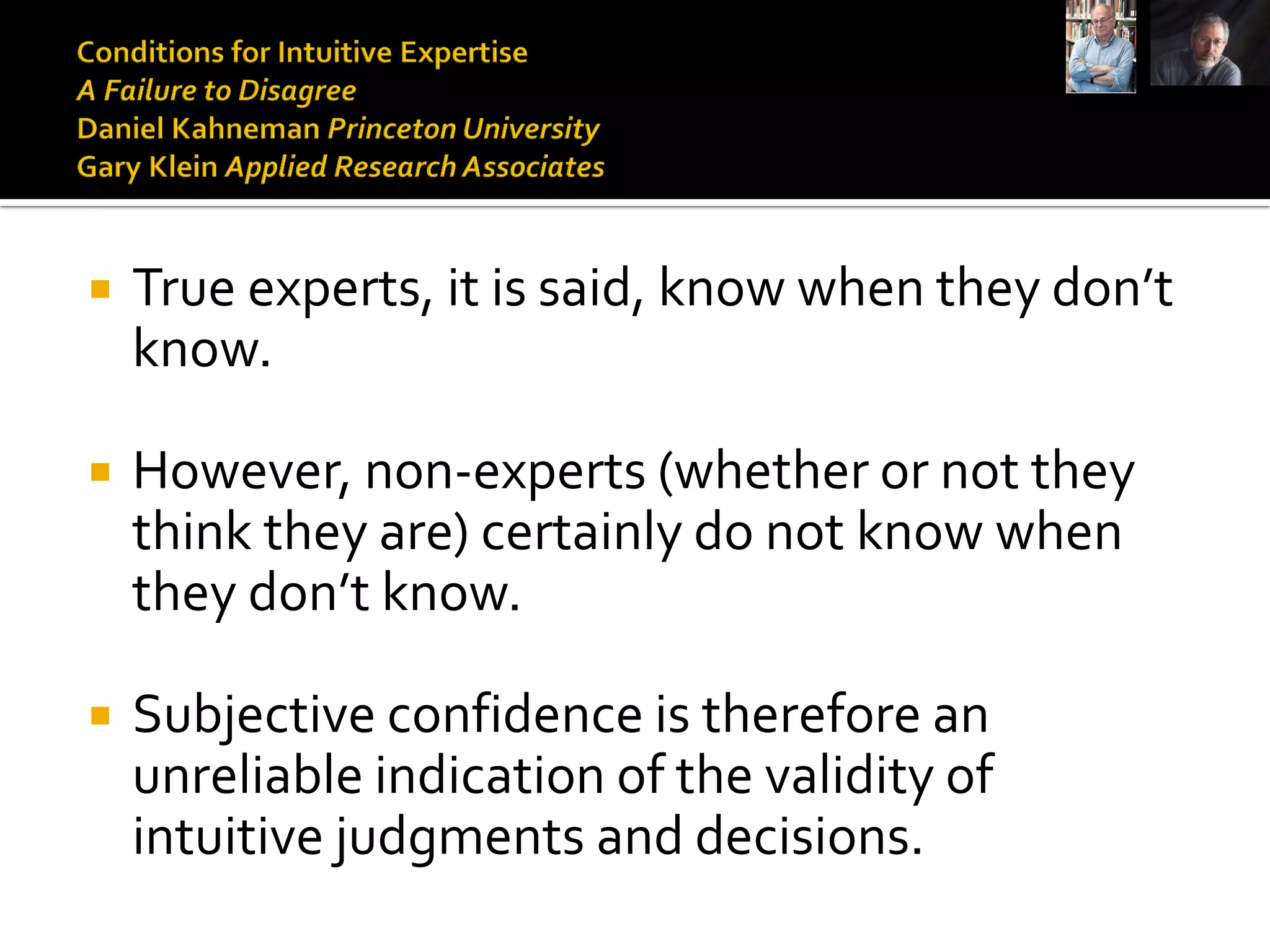    True experts, it is said, know when they don’t
    know.

   However, non-experts (whether or not they
    think they are) certainly do not know when
    they don’t know.

   Subjective confidence is therefore an
    unreliable indication of the validity of
    intuitive judgments and decisions.
 
