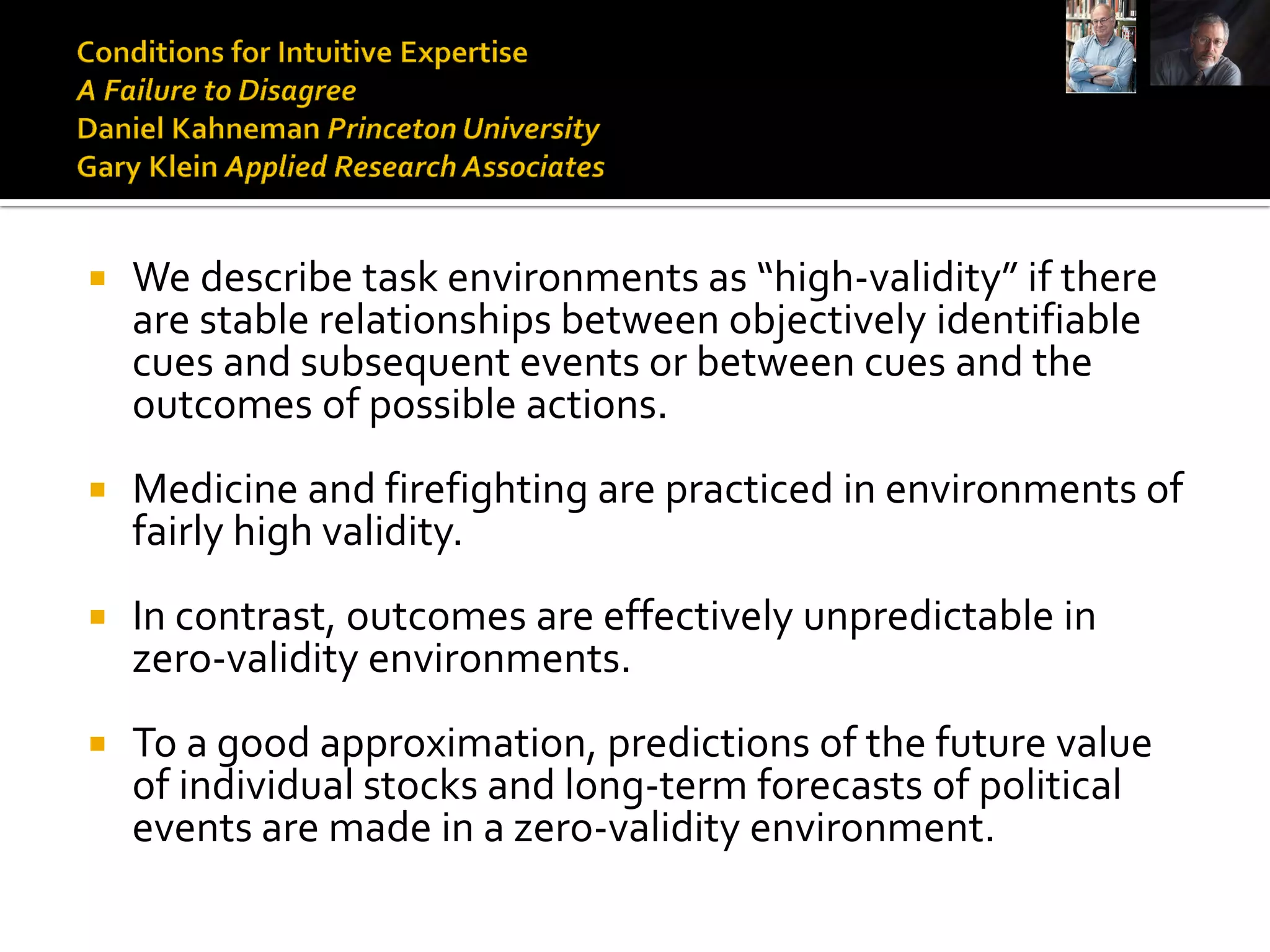    We describe task environments as “high-validity” if there
    are stable relationships between objectively identifiable
    cues and subsequent events or between cues and the
    outcomes of possible actions.
   Medicine and firefighting are practiced in environments of
    fairly high validity.
   In contrast, outcomes are effectively unpredictable in
    zero-validity environments.
   To a good approximation, predictions of the future value
    of individual stocks and long-term forecasts of political
    events are made in a zero-validity environment.
 