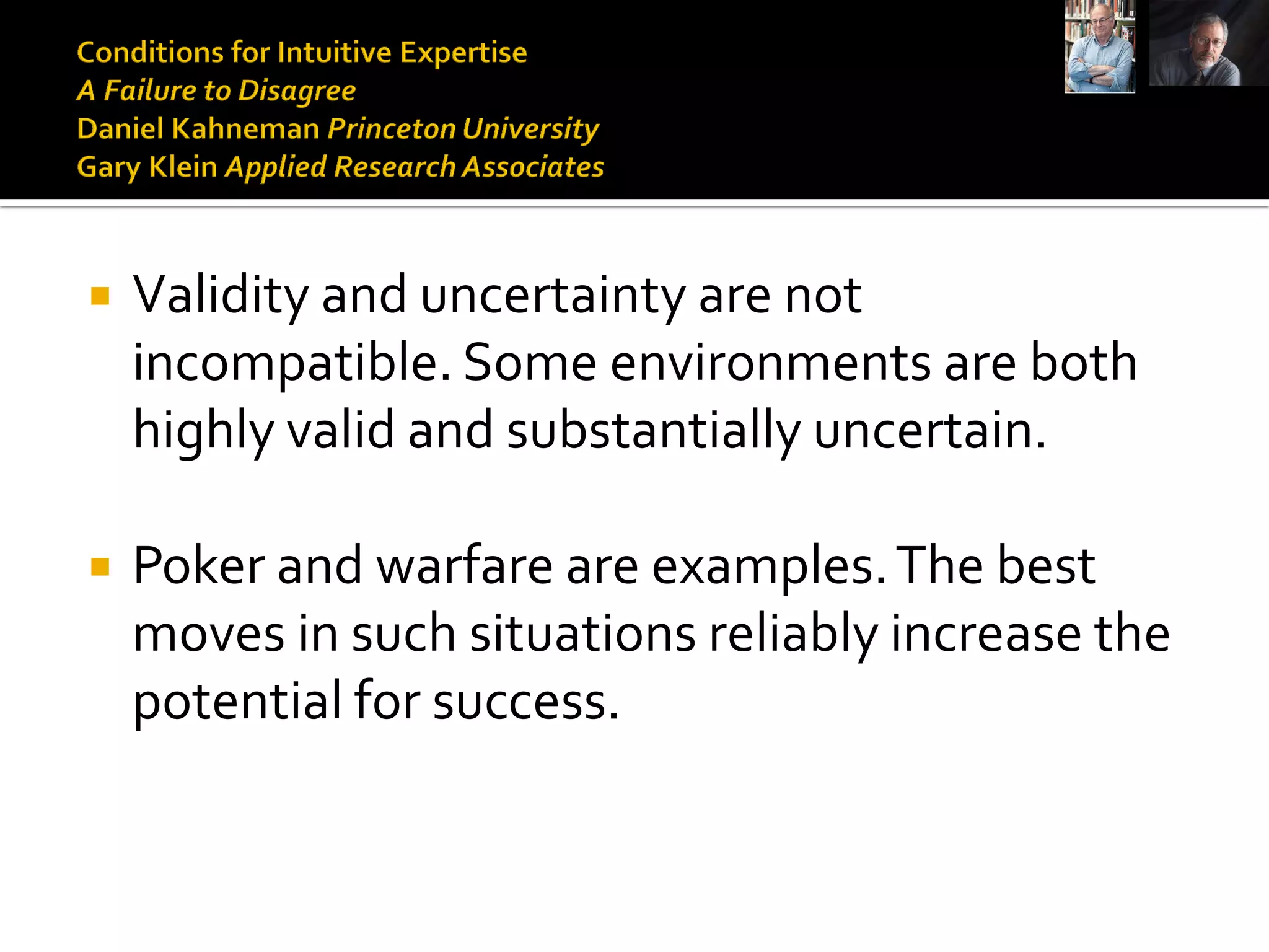    Validity and uncertainty are not
    incompatible. Some environments are both
    highly valid and substantially uncertain.

   Poker and warfare are examples. The best
    moves in such situations reliably increase the
    potential for success.
 