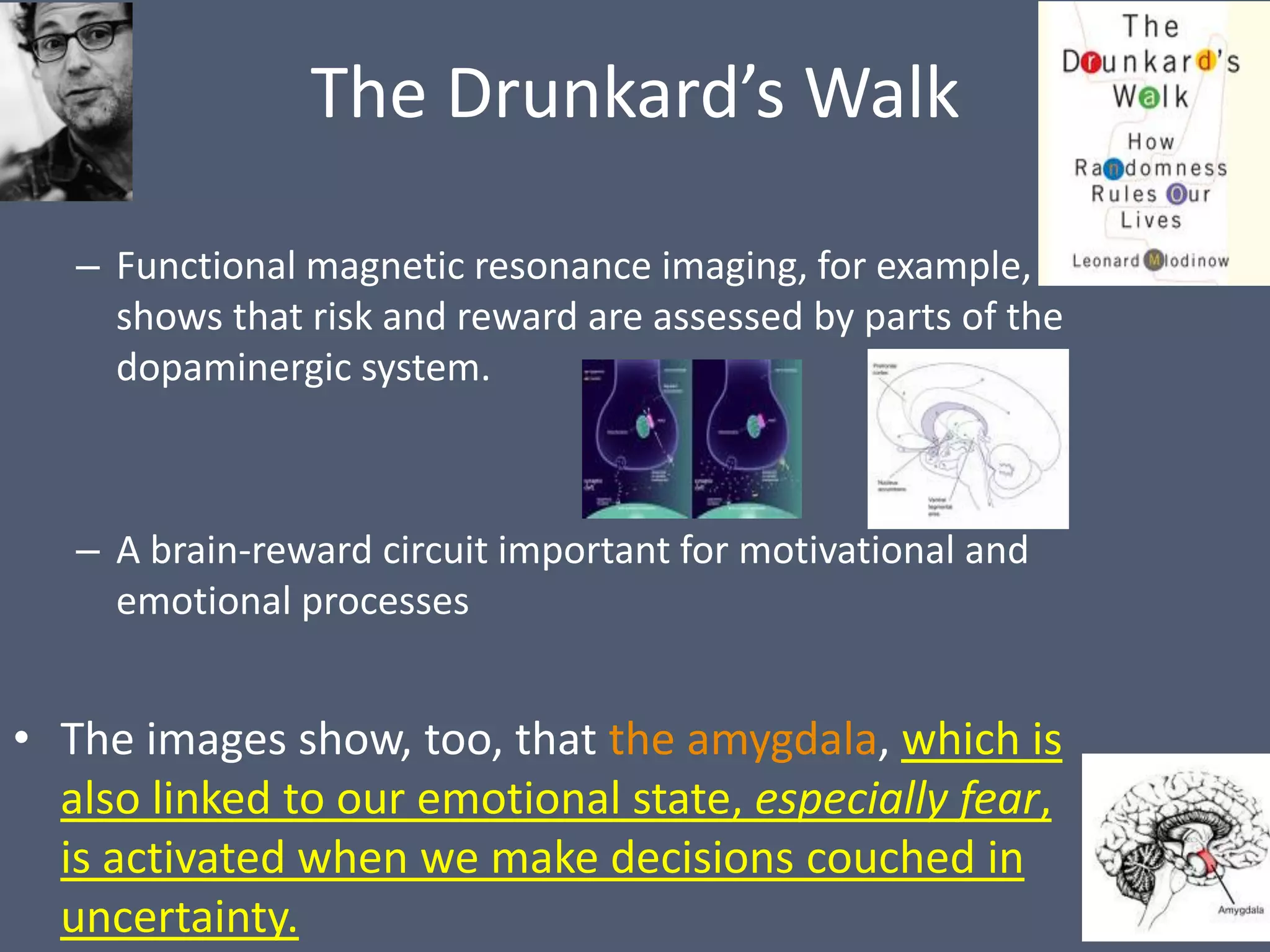 The Drunkard’s Walk

   – Functional magnetic resonance imaging, for example,
     shows that risk and reward are assessed by parts of the
     dopaminergic system.



   – A brain-reward circuit important for motivational and
     emotional processes


• The images show, too, that the amygdala, which is
  also linked to our emotional state, especially fear,
  is activated when we make decisions couched in
  uncertainty.
 