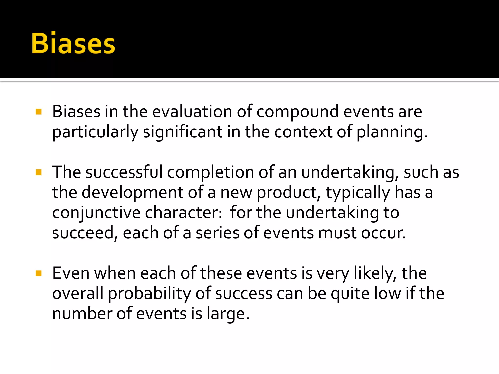    Biases in the evaluation of compound events are
    particularly significant in the context of planning.

   The successful completion of an undertaking, such as
    the development of a new product, typically has a
    conjunctive character: for the undertaking to
    succeed, each of a series of events must occur.

   Even when each of these events is very likely, the
    overall probability of success can be quite low if the
    number of events is large.
 
