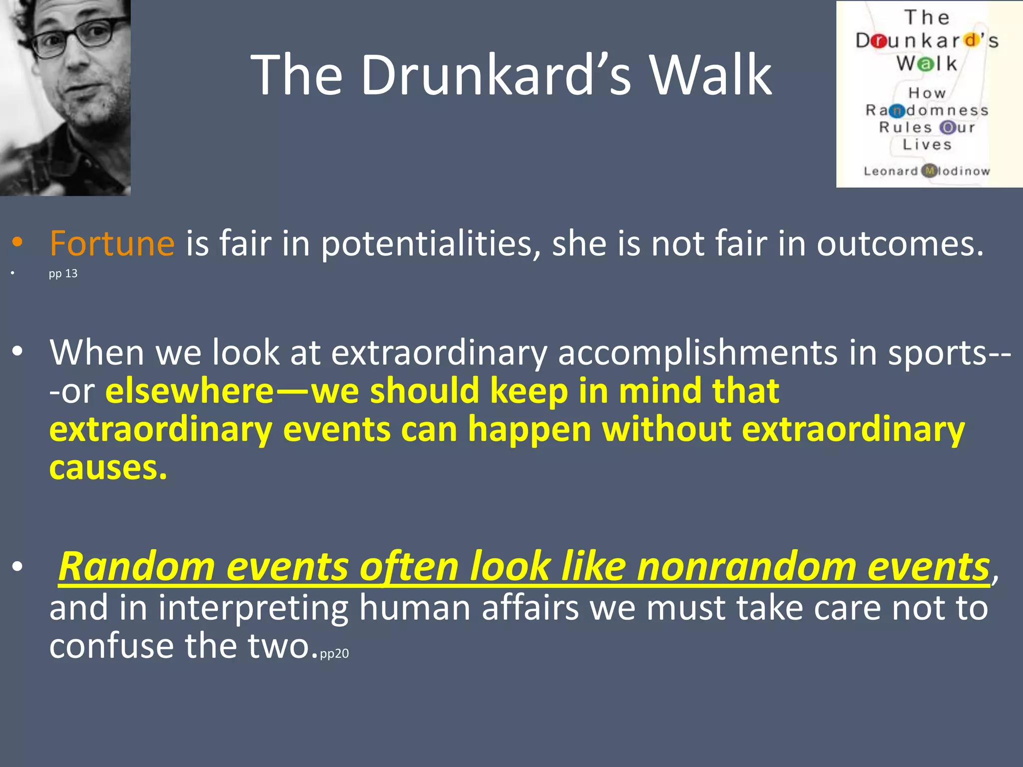 The Drunkard’s Walk

• Fortune is fair in potentialities, she is not fair in outcomes.
•   pp 13




• When we look at extraordinary accomplishments in sports--
  -or elsewhere—we should keep in mind that
  extraordinary events can happen without extraordinary
  causes.

• Random events often look like nonrandom events,
  and in interpreting human affairs we must take care not to
  confuse the two.  pp20
 