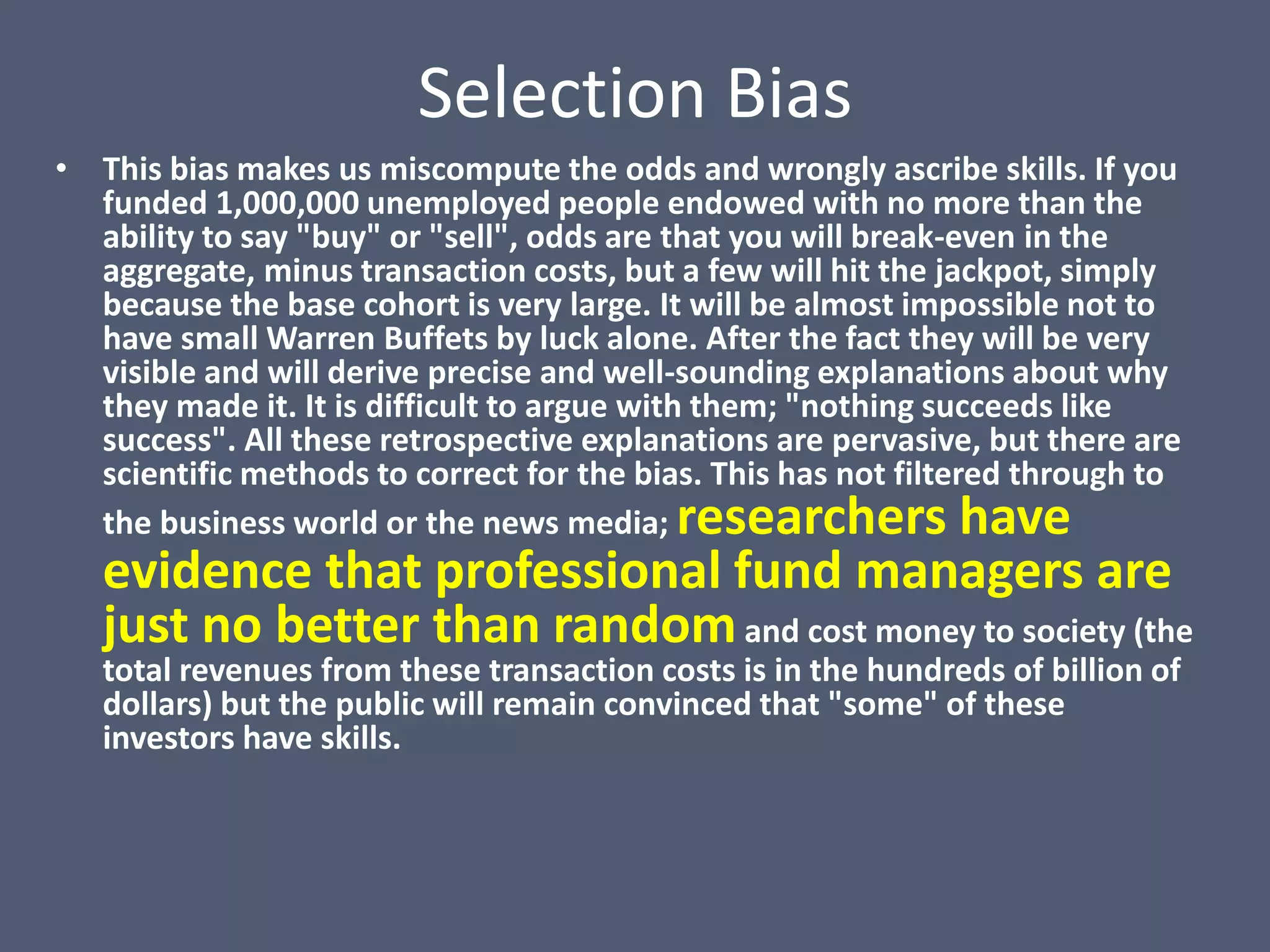Selection Bias
• This bias makes us miscompute the odds and wrongly ascribe skills. If you
  funded 1,000,000 unemployed people endowed with no more than the
  ability to say "buy" or "sell", odds are that you will break-even in the
  aggregate, minus transaction costs, but a few will hit the jackpot, simply
  because the base cohort is very large. It will be almost impossible not to
  have small Warren Buffets by luck alone. After the fact they will be very
  visible and will derive precise and well-sounding explanations about why
  they made it. It is difficult to argue with them; "nothing succeeds like
  success". All these retrospective explanations are pervasive, but there are
  scientific methods to correct for the bias. This has not filtered through to
  the business world or the news media; researchers have
   evidence that professional fund managers are
   just no better than random and cost money to society (the
   total revenues from these transaction costs is in the hundreds of billion of
   dollars) but the public will remain convinced that "some" of these
   investors have skills.
 