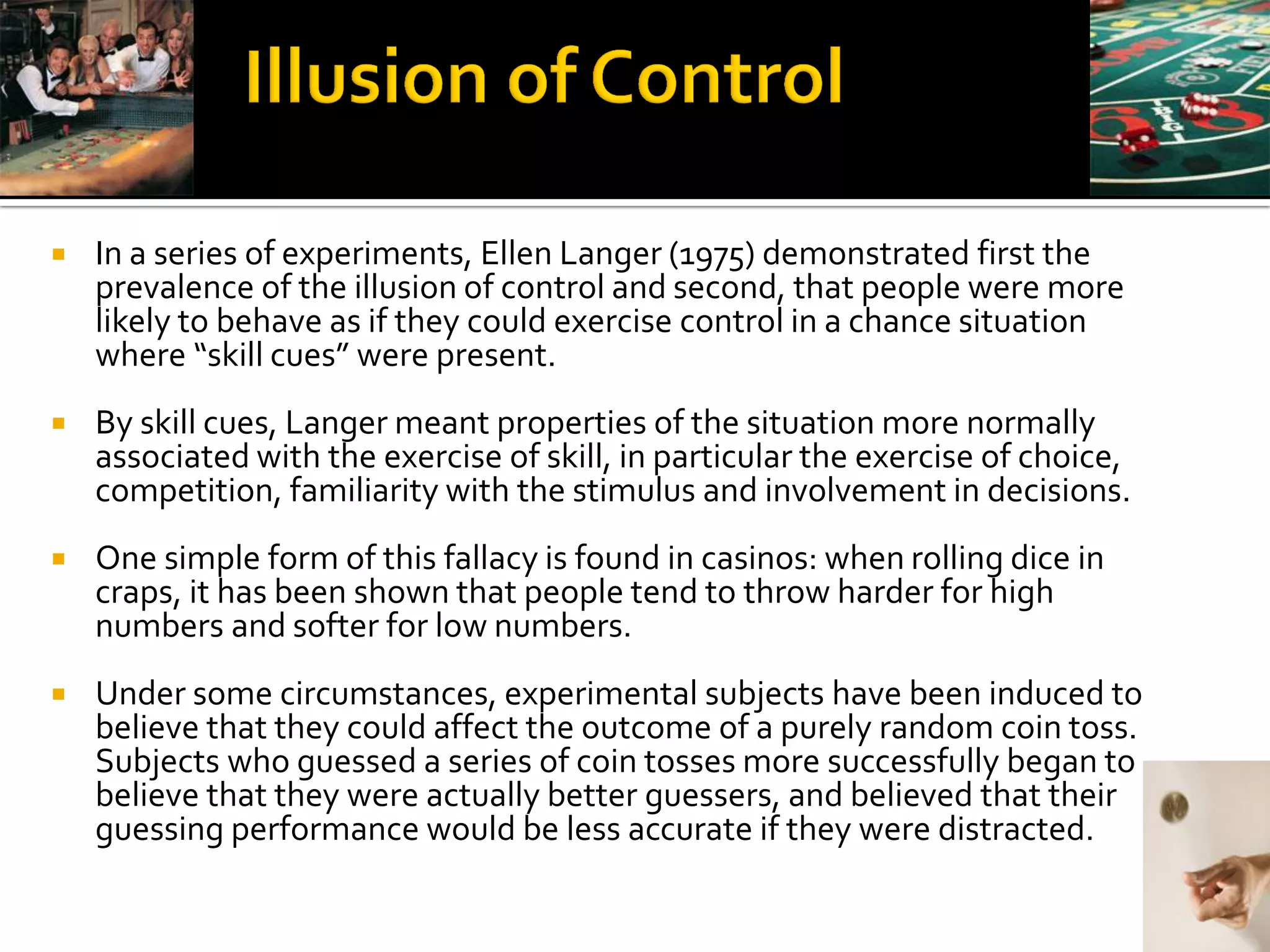    In a series of experiments, Ellen Langer (1975) demonstrated first the
    prevalence of the illusion of control and second, that people were more
    likely to behave as if they could exercise control in a chance situation
    where “skill cues” were present.
   By skill cues, Langer meant properties of the situation more normally
    associated with the exercise of skill, in particular the exercise of choice,
    competition, familiarity with the stimulus and involvement in decisions.
   One simple form of this fallacy is found in casinos: when rolling dice in
    craps, it has been shown that people tend to throw harder for high
    numbers and softer for low numbers.
   Under some circumstances, experimental subjects have been induced to
    believe that they could affect the outcome of a purely random coin toss.
    Subjects who guessed a series of coin tosses more successfully began to
    believe that they were actually better guessers, and believed that their
    guessing performance would be less accurate if they were distracted.
 