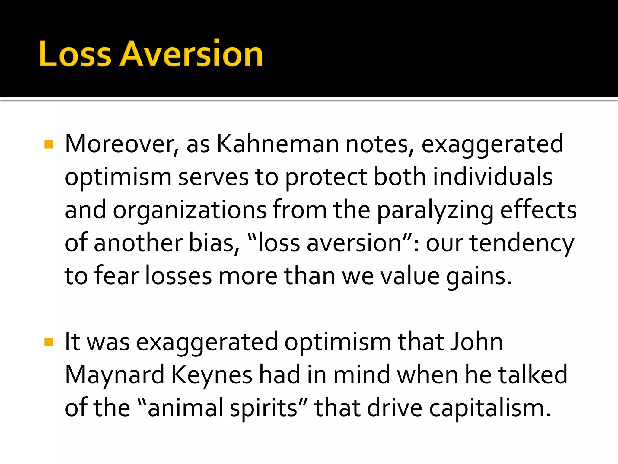    Moreover, as Kahneman notes, exaggerated
    optimism serves to protect both individuals
    and organizations from the paralyzing effects
    of another bias, “loss aversion”: our tendency
    to fear losses more than we value gains.

   It was exaggerated optimism that John
    Maynard Keynes had in mind when he talked
    of the “animal spirits” that drive capitalism.
 