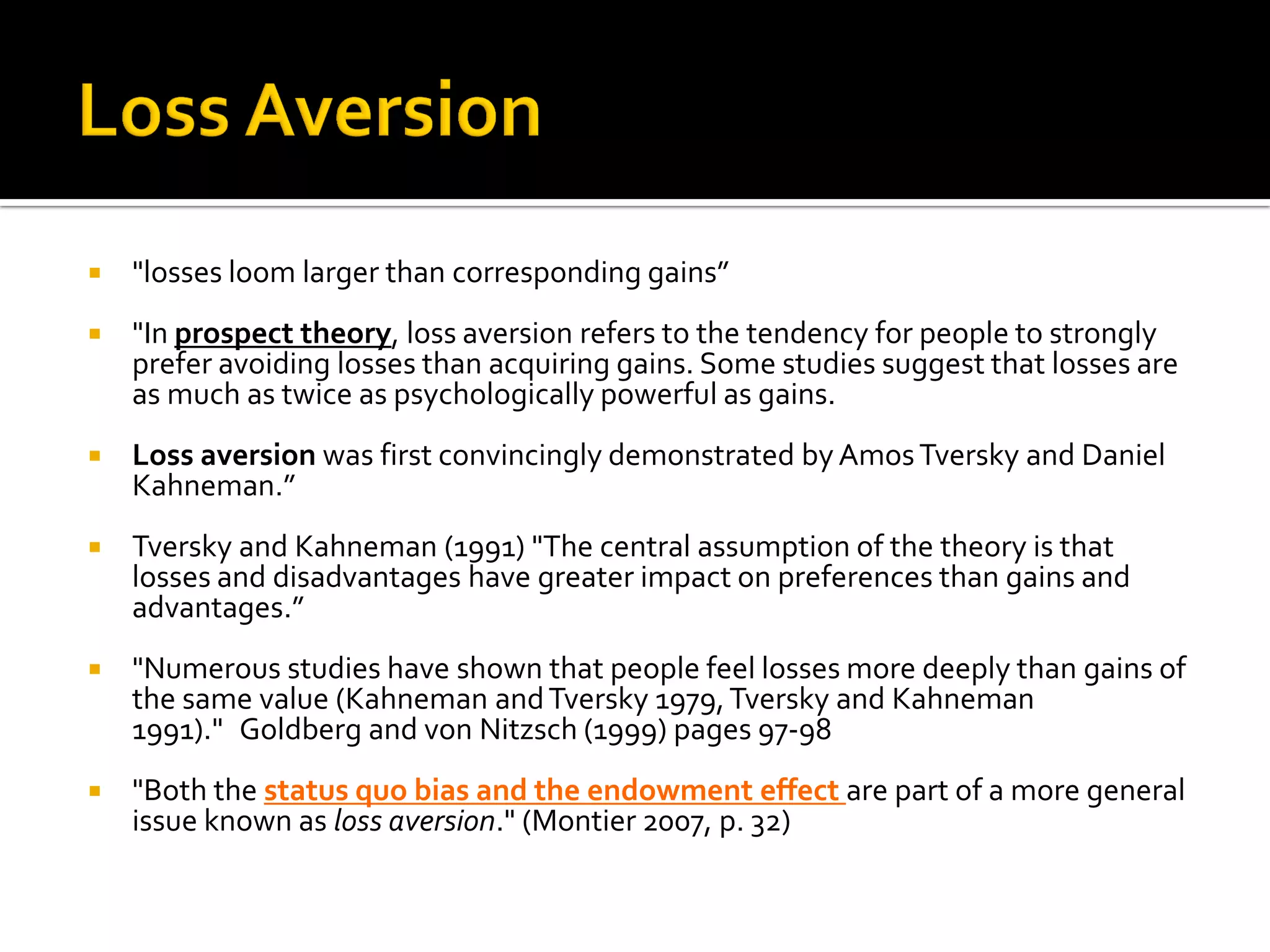    "losses loom larger than corresponding gains”
   "In prospect theory, loss aversion refers to the tendency for people to strongly
    prefer avoiding losses than acquiring gains. Some studies suggest that losses are
    as much as twice as psychologically powerful as gains.
   Loss aversion was first convincingly demonstrated by Amos Tversky and Daniel
    Kahneman.” 
   Tversky and Kahneman (1991) "The central assumption of the theory is that
    losses and disadvantages have greater impact on preferences than gains and
    advantages.”
   "Numerous studies have shown that people feel losses more deeply than gains of
    the same value (Kahneman and Tversky 1979, Tversky and Kahneman
    1991)." Goldberg and von Nitzsch (1999) pages 97-98
   "Both the status quo bias and the endowment effect are part of a more general
    issue known as loss aversion." (Montier 2007, p. 32)
 