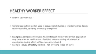 HEALTHY WORKER EFFECT
 Form of selection bias
 General population is often used in occupational studies of mortality, since data is
readily available, and they are mostly unexposed
 Example: A comparison between health status of military and civilian population
may show a better health status of soldiers because during initial medical
examination during which unfit persons are excluded
 Example : study of factory workers , not involving those on leave
 