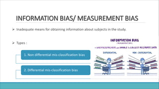 INFORMATION BIAS/ MEASUREMENT BIAS
 Inadequate means for obtaining information about subjects in the study.
 Types :
1. Non differential mis-classification bias
2. Differential mis-classification bias
 