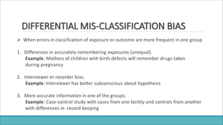 DIFFERENTIAL MIS-CLASSIFICATION BIAS
 When errors in classification of exposure or outcome are more frequent in one group
1. Differences in accurately remembering exposures (unequal).
Example: Mothers of children with birth defects will remember drugs taken
during pregnancy
2. Interviewer or recorder bias.
Example: Interviewer has better subconscious about hypothesis
3. More accurate information in one of the groups.
Example: Case-control study with cases from one facility and controls from another
with differences in record keeping
 