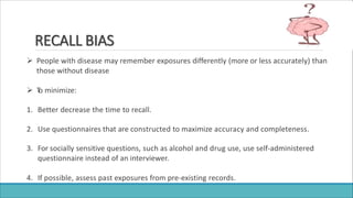 RECALL BIAS
 People with disease may remember exposures differently (more or less accurately) than
those without disease
 T
o minimize:
1. Better decrease the time to recall.
2. Use questionnaires that are constructed to maximize accuracy and completeness.
3. For socially sensitive questions, such as alcohol and drug use, use self-administered
questionnaire instead of an interviewer.
4. If possible, assess past exposures from pre-existing records.
 