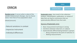 ERROR
Random error: It occurs when a value of the
sample measurement diverges- due to chance
alone- from that of true population value
(blood pressure)
oNatural variations in context
oImprecise instrument
oIndividual differences
Systematic error : Any trend in the collection,
analysis, interpretation, publication, or review of
data that can lead to conclusions that are
systematically different from the truth.
Sources of Systematic error:
 Basic measurement technique is wrong
 Variations between observers or subjects
 Systematically differentiating between 2 groups:
• Being compared at the point of selection or
• Making measurements
ERROR
RANDOM ERROR SYSTEMATIC ERROR
 