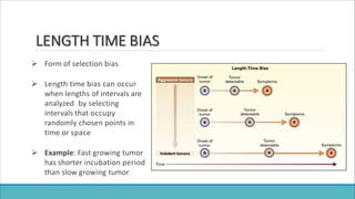LENGTH TIME BIAS
 Form of selection bias
 Length time bias can occur
when lengths of intervals are
analyzed by selecting
intervals that occupy
randomly chosen points in
time or space
 Example: Fast growing tumor
has shorter incubation period
than slow growing tumor
 