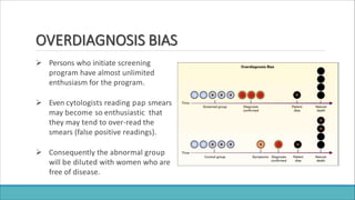 OVERDIAGNOSIS BIAS
 Persons who initiate screening
program have almost unlimited
enthusiasm for the program.
 Even cytologists reading pap smears
may become so enthusiastic that
they may tend to over-read the
smears (false positive readings).
 Consequently the abnormal group
will be diluted with women who are
free of disease.
 