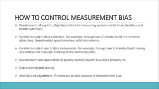 HOW TO CONTROL MEASUREMENT BIAS
 Development of explicit, objective criteria for measuring environmental characteristics and
health outcomes.
 Careful consistent data collection- for example, through use of standardized instruments;
objectives, closed ended questionnaires; valid instruments.
 Careful consistent use of data instruments- for example, through use of standardized training
and instruction manuals, blinding to the extent possible.
 Development and application of quality control/ quality assurance procedures.
 Data cleaning and coding.
 Analysis and adjustment, if necessary, to take account of measurement bias.
 