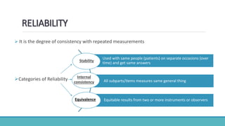 RELIABILITY
 It is the degree of consistency with repeated measurements
Categories of Reliability
Used with same people (patients) on separate occasions (over
time) and get same answers
All subparts/items measures same general thing
Equitable results from two or more instruments or observers
Stability
Internal
consistency
Equivalence
 