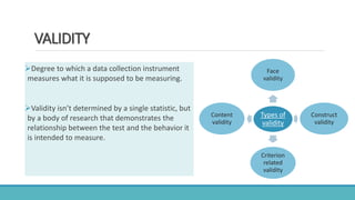 VALIDITY
Degree to which a data collection instrument
measures what it is supposed to be measuring.
Validity isn’t determined by a single statistic, but
by a body of research that demonstrates the
relationship between the test and the behavior it
is intended to measure.
Types of
validity
Face
validity
Construct
validity
Criterion
related
validity
Content
validity
 