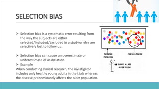 SELECTION BIAS
 Selection bias is a systematic error resulting from
the way the subjects are either
selected/included/excluded in a study or else are
selectively lost to follow up.
 Selection bias can cause an overestimate or
underestimate of association.
 Example
When conducting clinical research, the investigator
includes only healthy young adults in the trials whereas
the disease predominantly affects the older population.
 