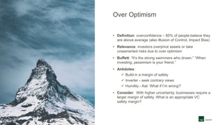 Over Optimism
• Definition: overconfidence – 85% of people believe they
are above average (also Illusion of Control, Impact Bias)
• Relevance: investors overprice assets or take
unwarranted risks due to over optimism
• Buffett: “It’s the strong swimmers who drown.” “When
investing, pessimism is your friend.”
• Antidotes:
 Build in a margin of safety
 Inverter - seek contrary views
 Humility - Ask ‘What if I’m wrong?’
• Consider: With higher uncertainty, businesses require a
larger margin of safety. What is an appropriate VC
safety margin?
 