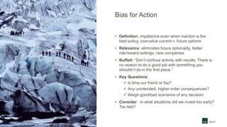 Bias for Action
• Definition: impatience even when inaction is the
best policy; overvalue current v. future options
• Relevance: eliminates future optionality, better
risk/reward settings, new companies
• Buffett: “Don’t confuse activity with results. There is
no reason to do a good job with something you
shouldn’t do in the first place.”
• Key Questions:
 Is time our friend or foe?
 Any unintended, higher order consequences?
 Weigh good/bad scenarios of any decision
• Consider: in what situations did we invest too early?
Too late?
 