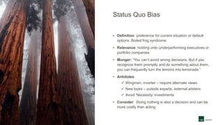 Status Quo Bias
• Definition: preference for current situation or default
options. Boiled frog syndrome
• Relevance: holding onto underperforming executives or
portfolio companies
• Munger: “You can’t avoid wrong decisions. But if you
recognize them promptly and do something about them,
you can frequently turn the lemons into lemonade.”
• Antidotes:
 Wingman, inverter – require alternate views
 New looks – outside experts, external arbiters
 Avoid ‘Necessity’ investments
• Consider: Doing nothing is also a decision and can be
more costly than acting
 