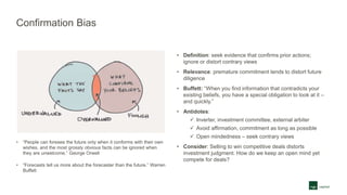 Confirmation Bias
• “People can foresee the future only when it conforms with their own
wishes, and the most grossly obvious facts can be ignored when
they are unwelcome.” George Orwell
• “Forecasts tell us more about the forecaster than the future.” Warren
Buffett
• Definition: seek evidence that confirms prior actions;
ignore or distort contrary views
• Relevance: premature commitment tends to distort future
diligence
• Buffett: “When you find information that contradicts your
existing beliefs, you have a special obligation to look at it –
and quickly.”
• Antidotes:
 Inverter, investment committee, external arbiter
 Avoid affirmation, commitment as long as possible
 Open mindedness – seek contrary views
• Consider: Selling to win competitive deals distorts
investment judgment. How do we keep an open mind yet
compete for deals?
 