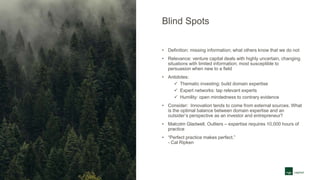 Blind Spots
• Definition: missing information; what others know that we do not
• Relevance: venture capital deals with highly uncertain, changing
situations with limited information; most susceptible to
persuasion when new to a field
• Antidotes:
 Thematic investing: build domain expertise
 Expert networks: tap relevant experts
 Humility: open mindedness to contrary evidence
• Consider: Innovation tends to come from external sources. What
is the optimal balance between domain expertise and an
outsider’s perspective as an investor and entrepreneur?
• Malcolm Gladwell, Outliers – expertise requires 10,000 hours of
practice
• “Perfect practice makes perfect.”
- Cal Ripken
 
