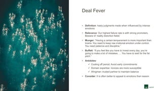 Deal Fever
• Definition: hasty judgments made when influenced by intense
emotions
• Relevance: Our highest failure rate is with strong promoters.
Beware of ‘reality distortion fields’
• Munger: “Having a certain temperament is more important than
brains. You need to keep raw irrational emotion under control.
You need patience and discipline.”
• Buffett: “If you feel like you have to invest every day, you’re
going to make a lot of mistakes. … You have to wait for the fat
pitch.”
• Antidotes:
 Cooling off period. Avoid early commitments
 Domain expertise: novices are more susceptible
 Wingman: trusted partner to maintain balance
• Consider: It is often better to appeal to emotions than reason
 