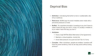 Deprival Bias
• Definition: overvaluing that which is lost or unattainable; also
envy or jealousy
• Relevance: Buffett says his worst mistakes were made with a
perceived pressure to invest
• Buffett: “An important principle in investing is you don’t have to
make it back the way you lost it. In fact, it’s usually a mistake to
try to make it back the way you lost it.”
• Antidotes:
 Have a high BATNA (Best Alternative to No Agreement)
 Maintain a robust pipeline, monitor list
 Avoid deal pressure: be quick but don’t be in a hurry
• Consider: After a lockdown, people are restless. Investors will
have the same tendency. How do we stay active without being
anxious?
 