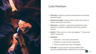 Loss Aversion
• Definition: tendency to prefer avoiding losses to acquiring
equivalent gains
• Endowment effect: investors tend to place more value on
assets owned than not owned
• Relevance: necessity v. opportunity investments; focus
attention on problem investments rather than potential
winners
• Buffett: “When you’re in a hole stop digging.” “Turnarounds
seldom turnaround.”
• Antidotes:
 New looks – third party assessments
 Wingman to help maintain perspective
 Policy to disclose bad news immediately
• Consider: virtuous impact of strong portfolio when
allocating capital between existing & new investments
 