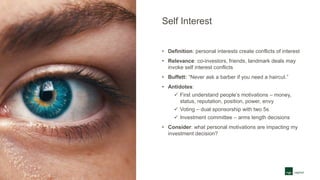 Self Interest
• Definition: personal interests create conflicts of interest
• Relevance: co-investors, friends, landmark deals may
invoke self interest conflicts
• Buffett: “Never ask a barber if you need a haircut.”
• Antidotes:
 First understand people’s motivations – money,
status, reputation, position, power, envy
 Voting – dual sponsorship with two 5s
 Investment committee – arms length decisions
• Consider: what personal motivations are impacting my
investment decision?
 