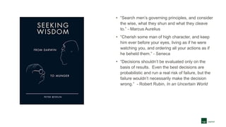 • “Search men’s governing principles, and consider
the wise, what they shun and what they cleave
to.” - Marcus Aurelius
• “Cherish some man of high character, and keep
him ever before your eyes, living as if he were
watching you, and ordering all your actions as if
he beheld them.” - Seneca
• “Decisions shouldn’t be evaluated only on the
basis of results. Even the best decisions are
probabilistic and run a real risk of failure, but the
failure wouldn’t necessarily make the decision
wrong.” - Robert Rubin, In an Uncertain World
 
