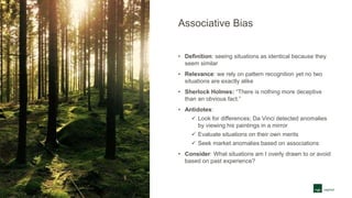 Associative Bias
• Definition: seeing situations as identical because they
seem similar
• Relevance: we rely on pattern recognition yet no two
situations are exactly alike
• Sherlock Holmes: “There is nothing more deceptive
than an obvious fact.”
• Antidotes:
 Look for differences; Da Vinci detected anomalies
by viewing his paintings in a mirror
 Evaluate situations on their own merits
 Seek market anomalies based on associations
• Consider: What situations am I overly drawn to or avoid
based on past experience?
 